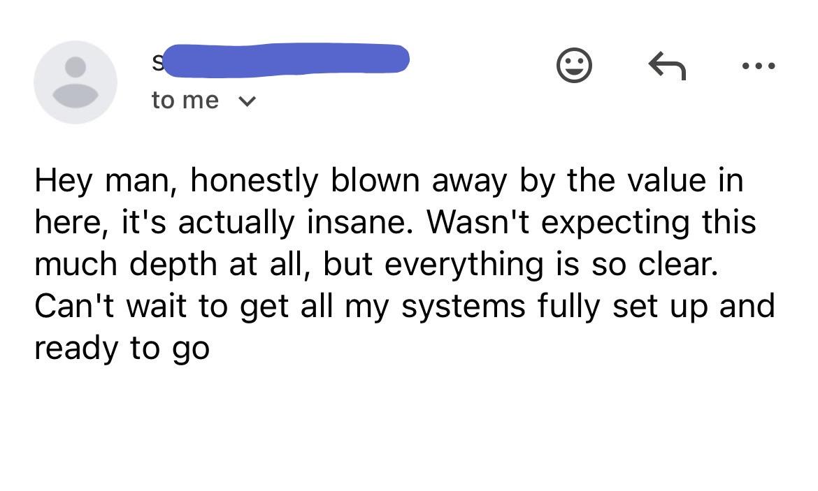 Email from a buyer: “Hey man, honestly blown away by the value in here, it's actually insane. Wasn't expecting this much depth at all, but everything is so clear. Can't wait to get all my systems fully set up and ready to go”